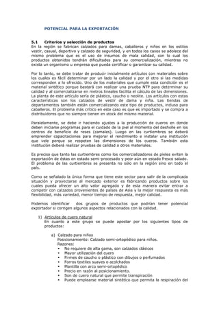 POTENCIAL PARA LA EXPORTACIÓN

5.1
Criterios y selección de productos
En la región se fabrican calzados para damas, caballeros y niños en los estilos
vestir, casual, deportivo y calzado de seguridad, y en todos los casos se adolece del
mismo problema que es el uso de insumos de mala calidad, con lo cual los
productos obtenidos tendrán dificultades para su comercialización, mientras no
exista un organismo u empresa que pueda certificar o garantizar su calidad.
Por lo tanto, se debe tratar de producir inicialmente artículos con materiales sobre
los cuales es fácil determinar por un lado la calidad y por el otro si las medidas
corresponden a lo ofrecido. Uno de los materiales que cumple esta condición es el
material sintético porque bastará con realizar una prueba NTP para determinar su
calidad y al comercializarse en metros lineales facilita el cálculo de las dimensiones.
La planta de este artículo sería de plástico, caucho o neolite. Los artículos con estas
características son los calzados de vestir de dama y niña. Las tiendas de
departamentos también están comercializando este tipo de productos, incluso para
caballeros. El problema más crítico en este caso es que es importado y se compra a
distribuidores que no siempre tienen en stock del mismo material.
Paralelamente, se debe ir haciendo ajustes a la producción de cueros en donde
deben iniciarse programas para el cuidado de la piel al momento del desholle en los
centros de beneficio de reses (camales). Luego en las curtiembres se deberá
emprender capacitaciones para mejorar el rendimiento e instalar una institución
que vele porque se respeten las dimensiones de los cueros. También esta
institución deberá realizar pruebas de calidad a otros materiales.
Es preciso que tanto las curtiembres como los comercializadores de pieles eviten la
exportación de éstas en estado semi-procesado y peor aún en estado fresco salado.
El problema de las curtiembres se presenta no sólo en la región sino en todo el
país.
Como se señalado la única forma que tiene este sector para salir de la complicada
situación y proyectarse al mercado exterior es fabricando productos sobre los
cuales pueda ofrecer un alto valor agregado y de esta manera evitar entrar a
competir con calzados provenientes de países de Asia y la mejor respuesta es más
flexibilidad, más variedad, menor tiempo de respuesta, mejor calidad.
Podemos identificar
dos grupos de productos que podrían tener potencial
exportador si corrigen algunos aspectos relacionados con la calidad.
1) Artículos de cuero natural
En cuanto a este grupo se puede apostar por los siguientes tipos de
productos:
a) Calzado para niños
Posicionamiento: Calzado semi-ortopédico para niños.
Razones:
No requiere de alta gama, son calzados clásicos
Mayor utilización del cuero
Firmes de caucho o plástico con dibujos o perfumados
Forros textiles suaves o acolchados
Plantilla con arco semi-ortopédico
Precio en razón al posicionamiento.
Son de cuero natural que permite transpiración
Puede emplearse material sintético que permita la respiración del

 