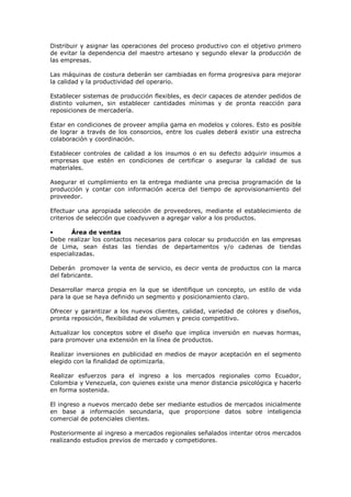 Distribuir y asignar las operaciones del proceso productivo con el objetivo primero
de evitar la dependencia del maestro artesano y segundo elevar la producción de
las empresas.
Las máquinas de costura deberán ser cambiadas en forma progresiva para mejorar
la calidad y la productividad del operario.
Establecer sistemas de producción flexibles, es decir capaces de atender pedidos de
distinto volumen, sin establecer cantidades mínimas y de pronta reacción para
reposiciones de mercadería.
Estar en condiciones de proveer amplia gama en modelos y colores. Esto es posible
de lograr a través de los consorcios, entre los cuales deberá existir una estrecha
colaboración y coordinación.
Establecer controles de calidad a los insumos o en su defecto adquirir insumos a
empresas que estén en condiciones de certificar o asegurar la calidad de sus
materiales.
Asegurar el cumplimiento en la entrega mediante una precisa programación de la
producción y contar con información acerca del tiempo de aprovisionamiento del
proveedor.
Efectuar una apropiada selección de proveedores, mediante el establecimiento de
criterios de selección que coadyuven a agregar valor a los productos.
•
Área de ventas
Debe realizar los contactos necesarios para colocar su producción en las empresas
de Lima, sean éstas las tiendas de departamentos y/o cadenas de tiendas
especializadas.
Deberán promover la venta de servicio, es decir venta de productos con la marca
del fabricante.
Desarrollar marca propia en la que se identifique un concepto, un estilo de vida
para la que se haya definido un segmento y posicionamiento claro.
Ofrecer y garantizar a los nuevos clientes, calidad, variedad de colores y diseños,
pronta reposición, flexibilidad de volumen y precio competitivo.
Actualizar los conceptos sobre el diseño que implica inversión en nuevas hormas,
para promover una extensión en la línea de productos.
Realizar inversiones en publicidad en medios de mayor aceptación en el segmento
elegido con la finalidad de optimizarla.
Realizar esfuerzos para el ingreso a los mercados regionales como Ecuador,
Colombia y Venezuela, con quienes existe una menor distancia psicológica y hacerlo
en forma sostenida.
El ingreso a nuevos mercado debe ser mediante estudios de mercados inicialmente
en base a información secundaria, que proporcione datos sobre inteligencia
comercial de potenciales clientes.
Posteriormente al ingreso a mercados regionales señalados intentar otros mercados
realizando estudios previos de mercado y competidores.

 
