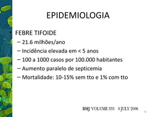 EPIDEMIOLOGIA
• FEBRE TIFOIDE
– 21.6 milhões/ano
– Incidência elevada em < 5 anos
– 100 a 1000 casos por 100.000 habitantes
– Aumento paralelo de septicemia
– Mortalidade: 10-15% sem tto e 1% com tto

12

 