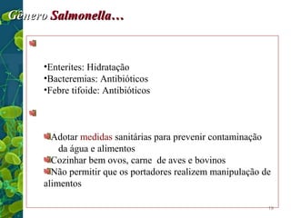 Gênero Salmonella…
Tratamento…
•Enterites: Hidratação
•Bacteremias: Antibióticos
•Febre tifoide: Antibióticos
Prevenção e controle
Adotar medidas sanitárias para prevenir contaminação
da água e alimentos
Cozinhar bem ovos, carne de aves e bovinos
Não permitir que os portadores realizem manipulação de
alimentos
19

 