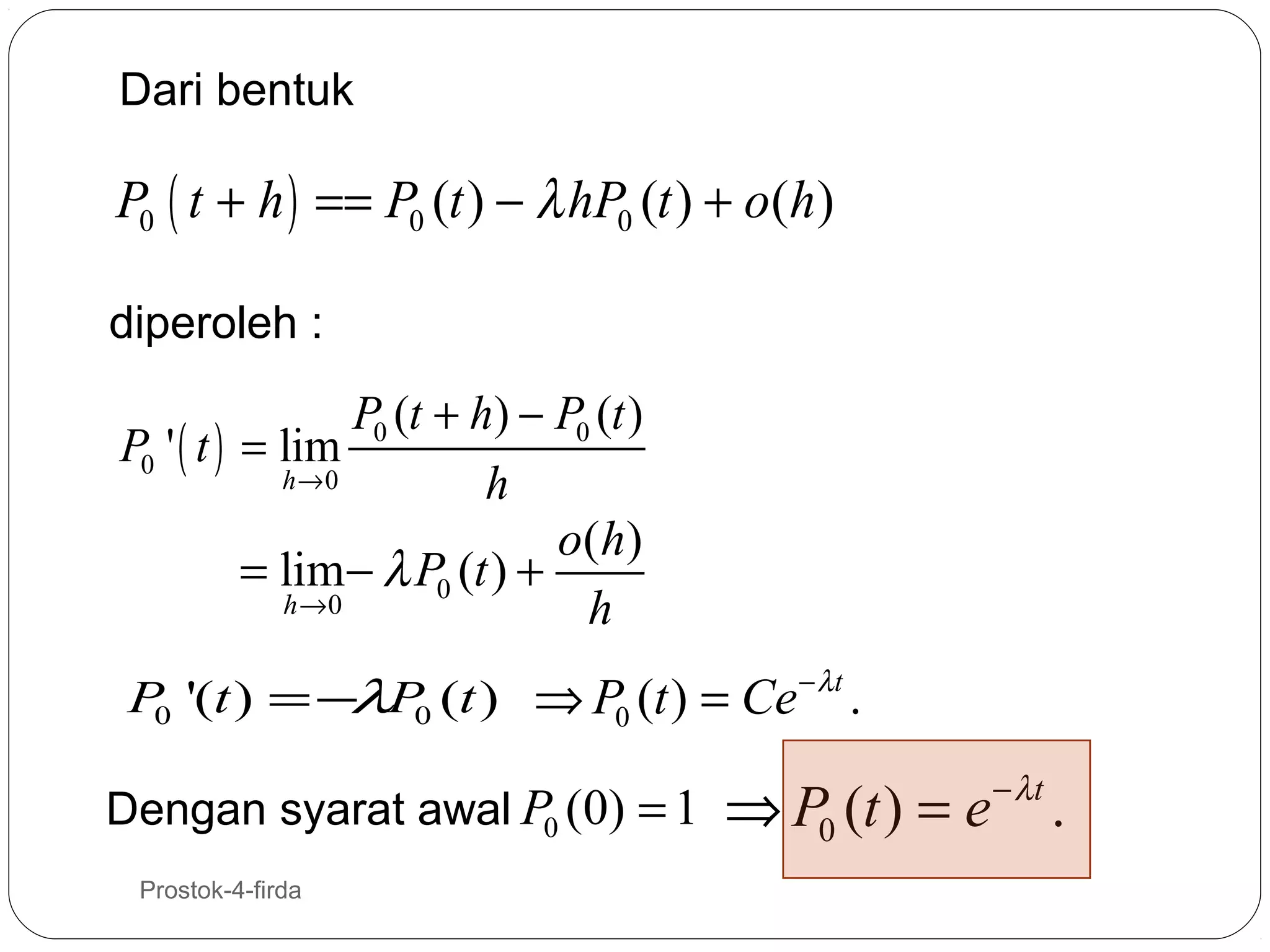 Dari bentuk

P0 ( t + h ) == P0 (t ) − λ hP0 (t ) + o(h)
diperoleh :

P0 (t + h) − P0 (t )
P0 ' ( t ) = lim
h→0
h
o( h)
= lim− λ P0 (t ) +
h →0
h
P '(t ) = −λP (t ) ⇒ P0 (t ) = Ce
0
0
Dengan syarat awal P0 (0) = 1
13

Prostok-4-firda

− λt

.

⇒ P0 (t ) = e

− λt

.

 