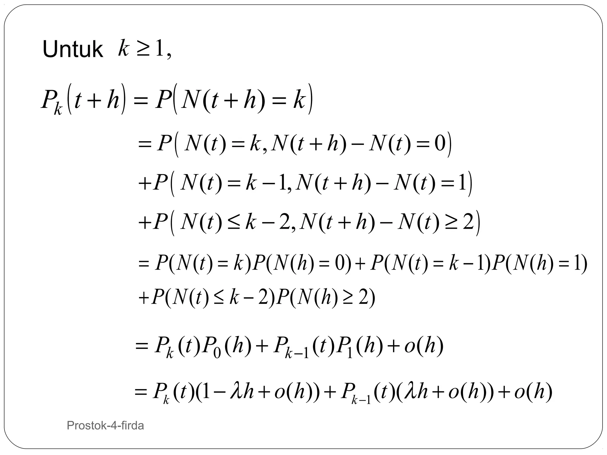 Untuk k ≥ 1,

Pk ( t + h ) = P( N (t + h) = k )
= P ( N (t ) = k , N (t + h) − N (t ) = 0 )

+ P ( N (t ) = k − 1, N (t + h) − N (t ) = 1)

+ P ( N (t ) ≤ k − 2, N (t + h) − N (t ) ≥ 2 )
= P( N (t ) = k ) P( N (h) = 0) + P ( N (t ) = k − 1) P( N (h) = 1)
+ P( N (t ) ≤ k − 2) P( N (h) ≥ 2)

= Pk (t ) P0 (h) + Pk −1 (t ) P1 (h) + o(h)
= Pk (t )(1 − λ h + o(h)) + Pk −1 (t )(λ h + o(h)) + o(h)
14

Prostok-4-firda

 