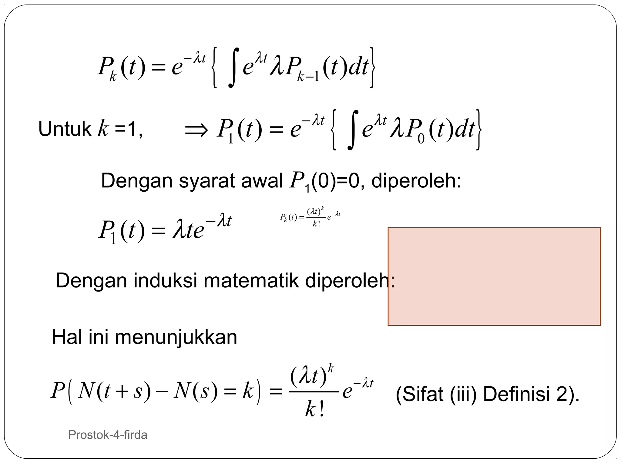 Pk (t ) = e − λt
Untuk k =1,

{

eλ t λ Pk −1 (t )dt
∫

⇒ P (t ) = e − λt
1

{

}

eλt λ P0 (t )dt
∫

}

Dengan syarat awal P1(0)=0, diperoleh:

P1 (t ) = λte

− λt

Pk (t ) =

(λ t ) k − λt
e
k!

Dengan induksi matematik diperoleh:
Hal ini menunjukkan

(λ t ) k − λ t
P ( N (t + s ) − N ( s ) = k ) =
e
(Sifat (iii) Definisi 2).
k!
16

Prostok-4-firda

 