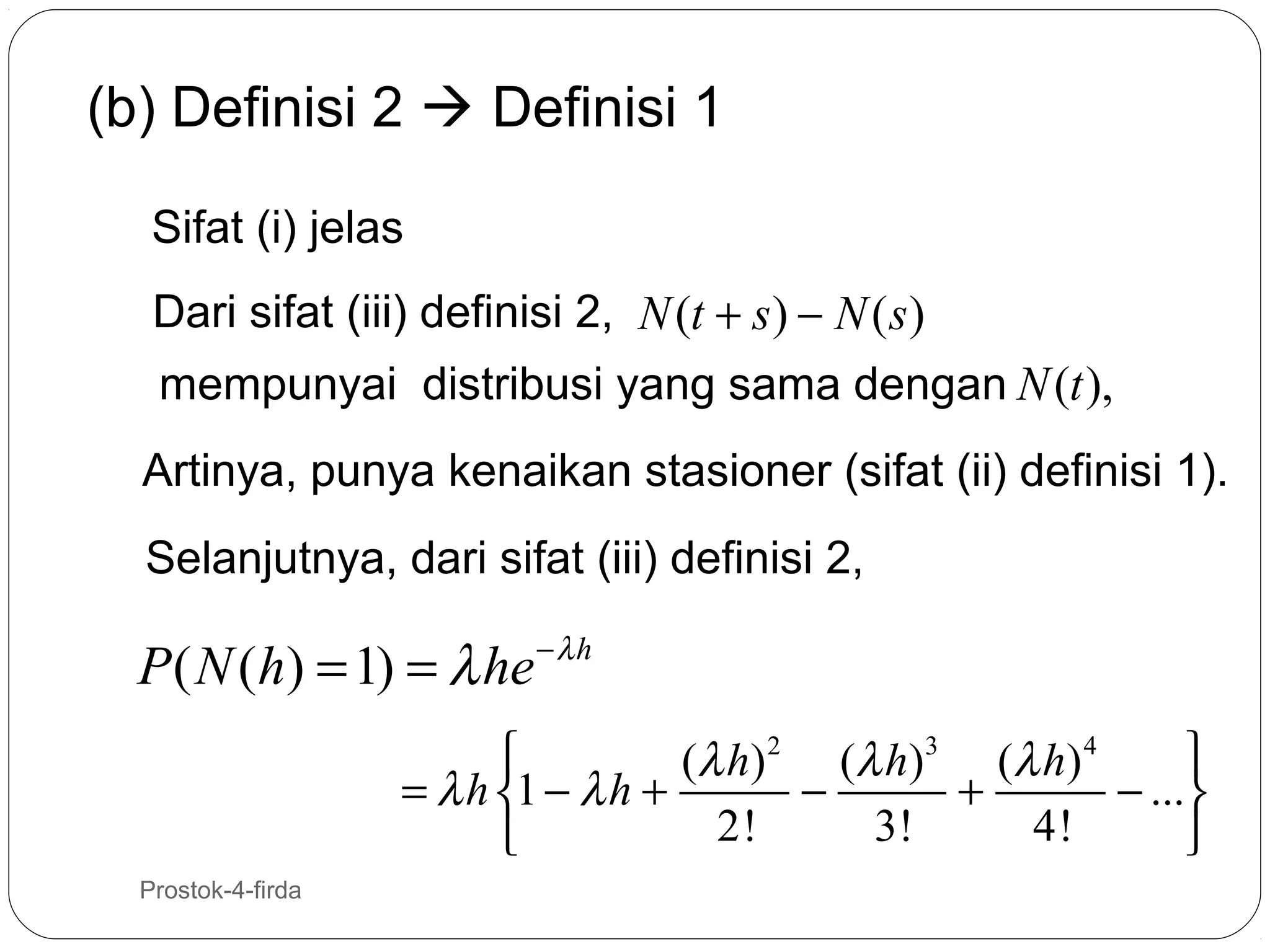 (b) Definisi 2  Definisi 1
Sifat (i) jelas
Dari sifat (iii) definisi 2, N (t + s ) − N ( s )
mempunyai distribusi yang sama dengan N (t ),
Artinya, punya kenaikan stasioner (sifat (ii) definisi 1).
Selanjutnya, dari sifat (iii) definisi 2,

P ( N (h) = 1) = λ he − λ h


(λ h ) 2 (λ h ) 3 (λ h ) 4
= λ h 1 − λ h +
−
+
− ...
2!
3!
4!


17

Prostok-4-firda

 