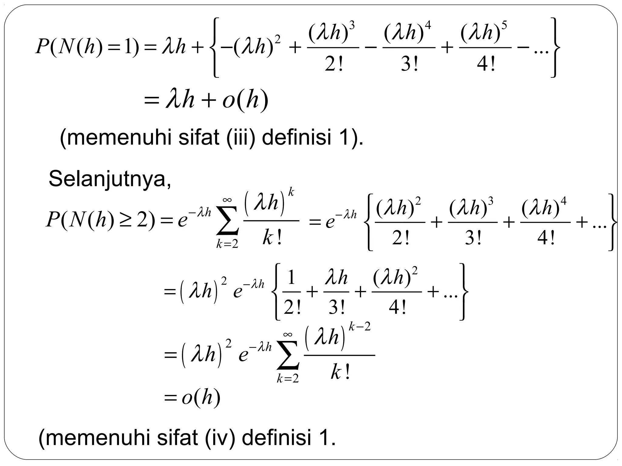 

( λ h ) 3 (λ h ) 4 (λ h ) 5
2
P ( N (h) = 1) = λ h + −(λ h) +
−
+
− ...
2!
3!
4!



= λ h + o( h)

(memenuhi sifat (iii) definisi 1).
Selanjutnya,

P ( N (h) ≥ 2) = e

−λh

∞

∑

( λh)

k =2

k!

= ( λ h ) e−λh
2

= ( λh) e
2

= o( h)
18

k

= e−λh

 ( λ h ) 2 ( λ h ) 3 (λ h ) 4

+
+
+ ...

3!
4!
 2!


 1 λ h (λ h ) 2

+
+ ...
 +
4!
 2! 3!


−λh

∞

∑
k =2

( λ h)

k −2

k!

(memenuhi sifat (iv) definisi 1.

 