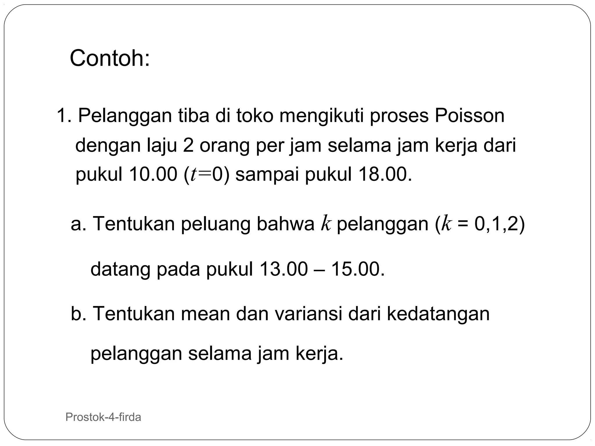 Contoh:
1. Pelanggan tiba di toko mengikuti proses Poisson
dengan laju 2 orang per jam selama jam kerja dari
pukul 10.00 (t=0) sampai pukul 18.00.
a. Tentukan peluang bahwa k pelanggan (k = 0,1,2)
datang pada pukul 13.00 – 15.00.
b. Tentukan mean dan variansi dari kedatangan
pelanggan selama jam kerja.
19

Prostok-4-firda

 