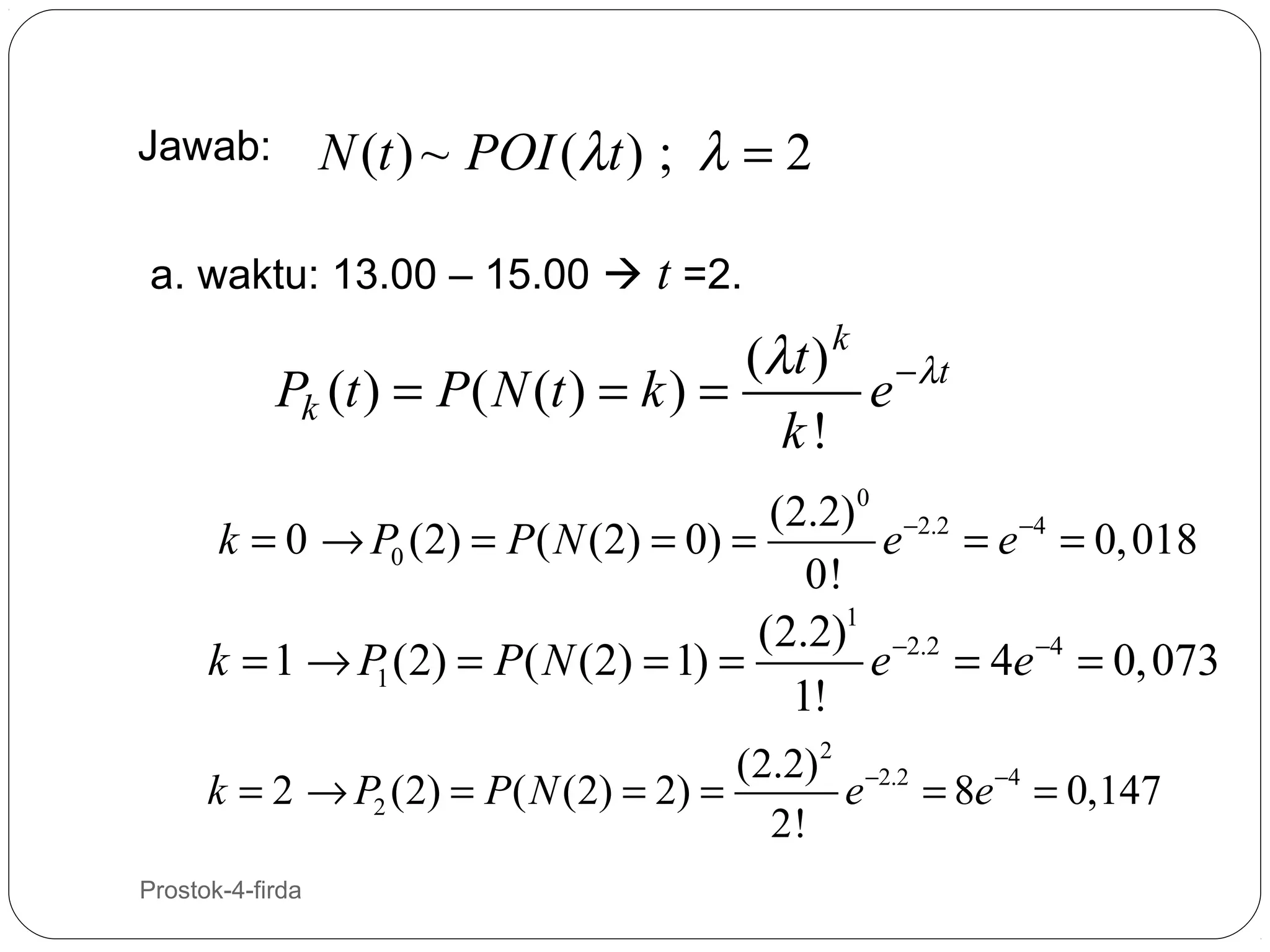 N (t ) ~ POI (λt ) ; λ = 2

Jawab:

a. waktu: 13.00 – 15.00  t =2.

(λ t ) k − λt
Pk (t ) = P ( N (t ) = k ) =
e
k!
(2.2)0 −2.2
k = 0 → P0 (2) = P ( N (2) = 0) =
e = e −4 = 0, 018
0!
(2.2)1 −2.2
k = 1 → P (2) = P( N (2) = 1) =
e = 4e −4 = 0, 073
1
1!
(2.2) 2 −2.2
k = 2 → P2 (2) = P ( N (2) = 2) =
e = 8e −4 = 0,147
2!
20

Prostok-4-firda

 