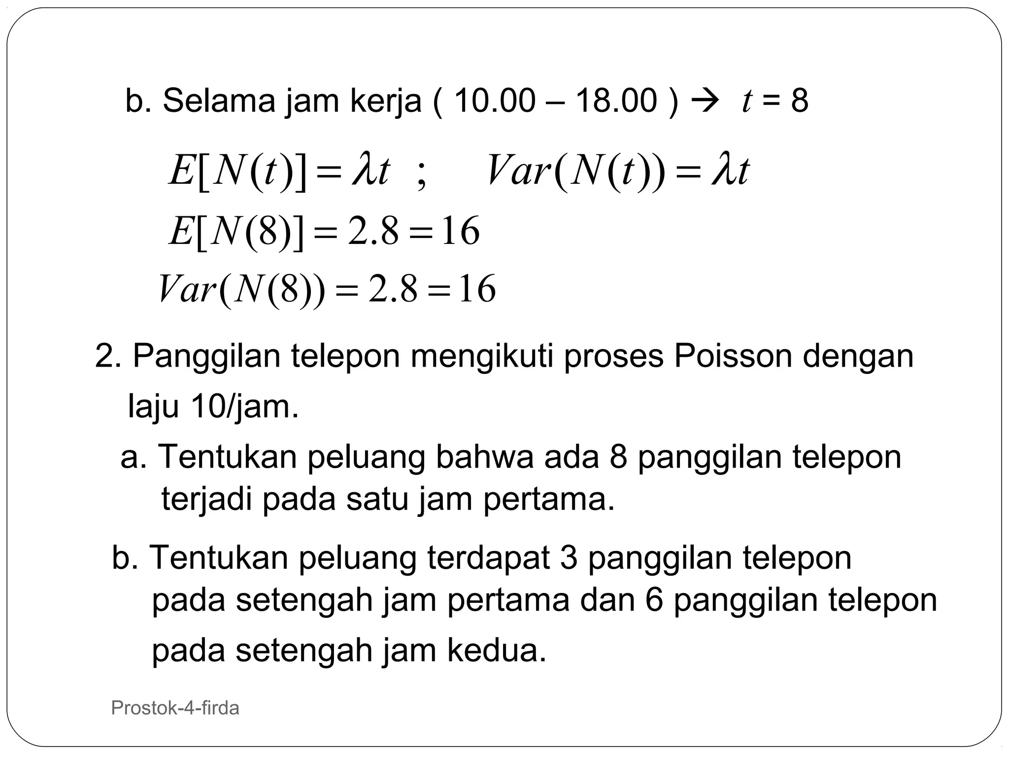 b. Selama jam kerja ( 10.00 – 18.00 )  t = 8

E[ N (t )] = λ t ;

Var ( N (t )) = λ t

E[ N (8)] = 2.8 = 16
Var ( N (8)) = 2.8 = 16
2. Panggilan telepon mengikuti proses Poisson dengan
laju 10/jam.
a. Tentukan peluang bahwa ada 8 panggilan telepon
terjadi pada satu jam pertama.
b. Tentukan peluang terdapat 3 panggilan telepon
pada setengah jam pertama dan 6 panggilan telepon
pada setengah jam kedua.
21

Prostok-4-firda

 