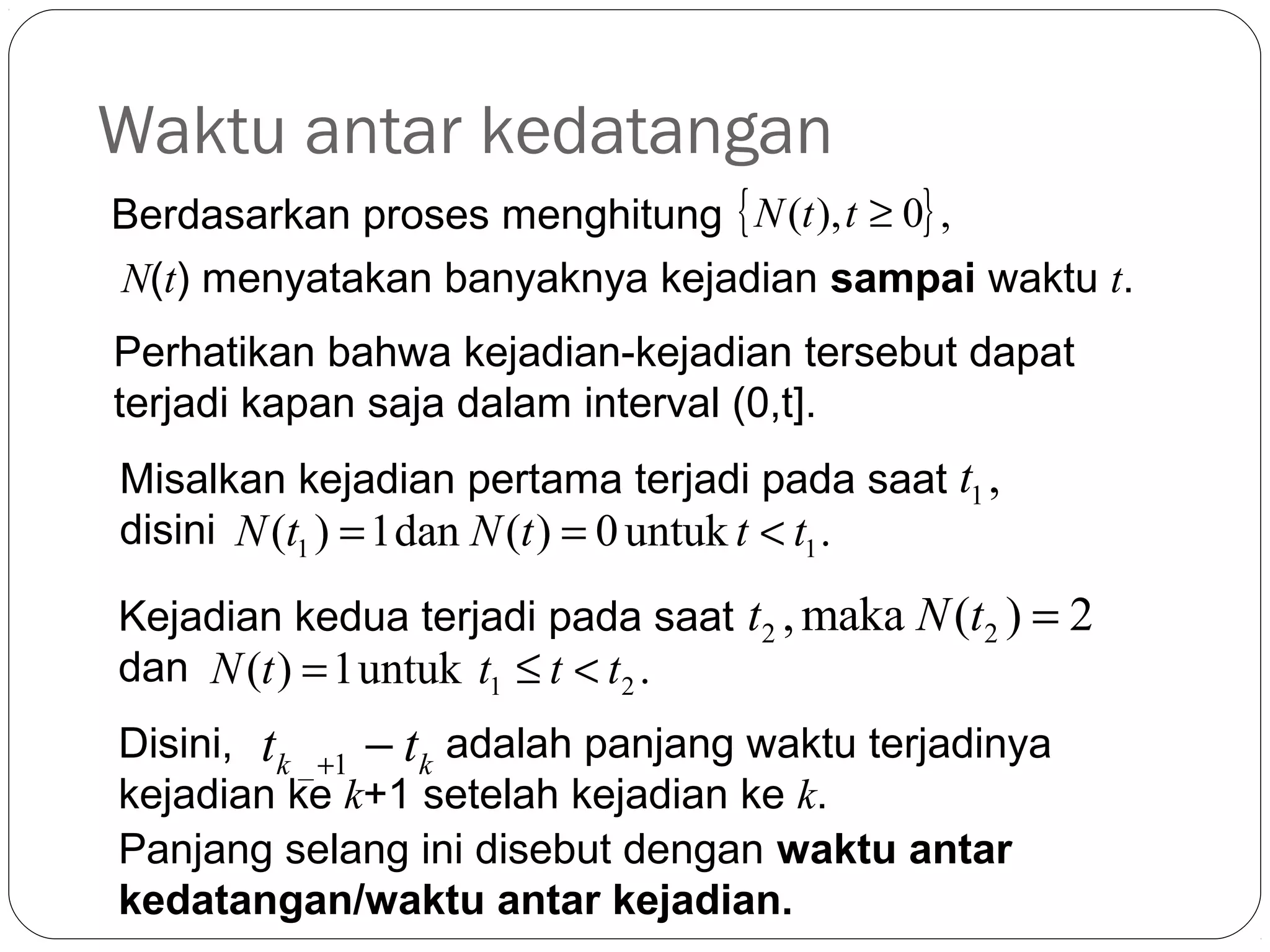 Waktu antar kedatangan
Berdasarkan proses menghitung { N (t ), t ≥ 0} ,
N(t) menyatakan banyaknya kejadian sampai waktu t.
Perhatikan bahwa kejadian-kejadian tersebut dapat
terjadi kapan saja dalam interval (0,t].
Misalkan kejadian pertama terjadi pada saat t1 ,
disini N (t1 ) = 1dan N (t ) = 0 untuk t < t1 .
Kejadian kedua terjadi pada saat t2 , maka N (t2 ) = 2
dan N (t ) = 1untuk t1 ≤ t < t2 .

23

Disini, tk _ +1 − tk adalah panjang waktu terjadinya
kejadian ke k+1 setelah kejadian ke k.
Panjang selang ini disebut dengan waktu antar
kedatangan/waktu antar kejadian.

 