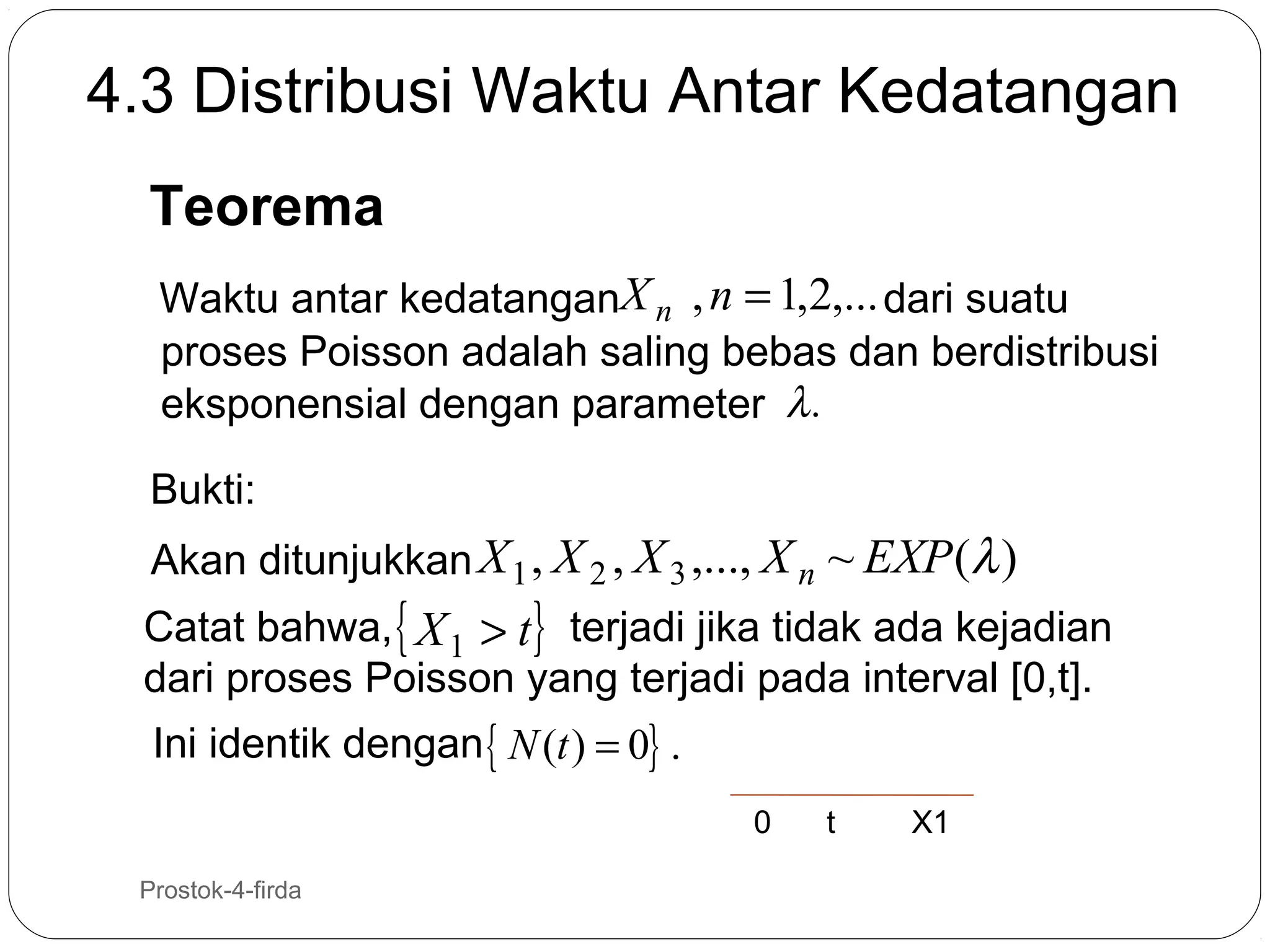 4.3 Distribusi Waktu Antar Kedatangan
Teorema
Waktu antar kedatanganX n , n = 1,2,... dari suatu
proses Poisson adalah saling bebas dan berdistribusi
eksponensial dengan parameter λ .
Bukti:
Akan ditunjukkan X 1 , X 2 , X 3 ,..., X n ~ EXP (λ )

Catat bahwa, { X 1 > t} terjadi jika tidak ada kejadian
dari proses Poisson yang terjadi pada interval [0,t].
Ini identik dengan { N (t ) = 0} .
0
26

Prostok-4-firda

t

X1

 