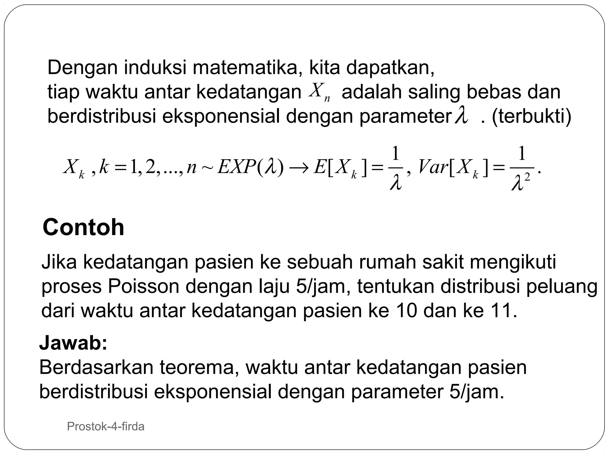 Dengan induksi matematika, kita dapatkan,
tiap waktu antar kedatangan X n adalah saling bebas dan
berdistribusi eksponensial dengan parameter λ . (terbukti)

1
1
X k , k = 1, 2,..., n ~ EXP (λ ) → E[ X k ] = , Var[ X k ] = 2 .
λ
λ

Contoh
Jika kedatangan pasien ke sebuah rumah sakit mengikuti
proses Poisson dengan laju 5/jam, tentukan distribusi peluang
dari waktu antar kedatangan pasien ke 10 dan ke 11.
Jawab:
Berdasarkan teorema, waktu antar kedatangan pasien
berdistribusi eksponensial dengan parameter 5/jam.
28

Prostok-4-firda

 