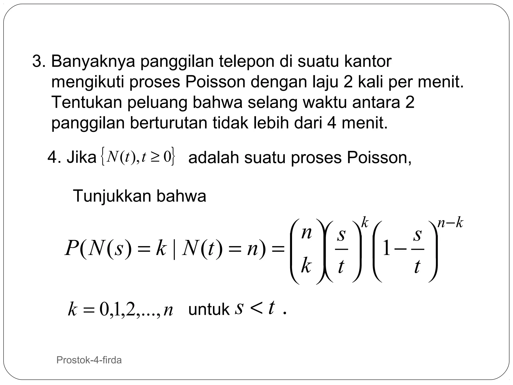 3. Banyaknya panggilan telepon di suatu kantor
mengikuti proses Poisson dengan laju 2 kali per menit.
Tentukan peluang bahwa selang waktu antara 2
panggilan berturutan tidak lebih dari 4 menit.
4. Jika { N (t ), t ≥ 0} adalah suatu proses Poisson,
Tunjukkan bahwa
k

 n  s   s 
P ( N ( s ) = k | N (t ) = n) =    1 − 
k  t
    t 
k = 0,1,2,..., n untuk s < t .
30

Prostok-4-firda

n−k

 