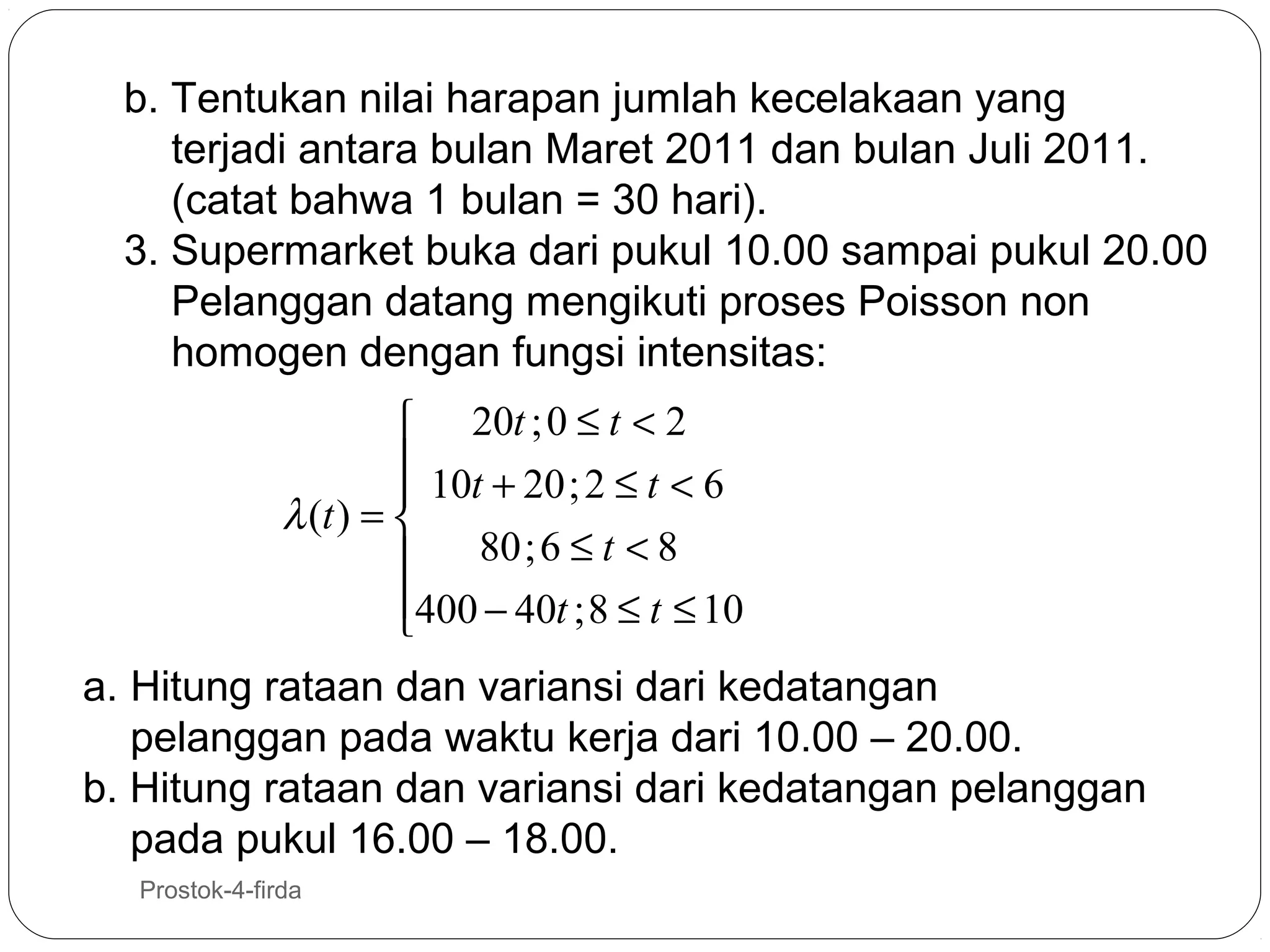 b. Tentukan nilai harapan jumlah kecelakaan yang
terjadi antara bulan Maret 2011 dan bulan Juli 2011.
(catat bahwa 1 bulan = 30 hari).
3. Supermarket buka dari pukul 10.00 sampai pukul 20.00
Pelanggan datang mengikuti proses Poisson non
homogen dengan fungsi intensitas:
 20t ; 0 ≤ t < 2
 10t + 20 ; 2 ≤ t < 6

λ (t ) = 
80 ; 6 ≤ t < 8

400 − 40t ; 8 ≤ t ≤ 10


a. Hitung rataan dan variansi dari kedatangan
pelanggan pada waktu kerja dari 10.00 – 20.00.
b. Hitung rataan dan variansi dari kedatangan pelanggan
pada pukul 16.00 – 18.00.
40

Prostok-4-firda

 