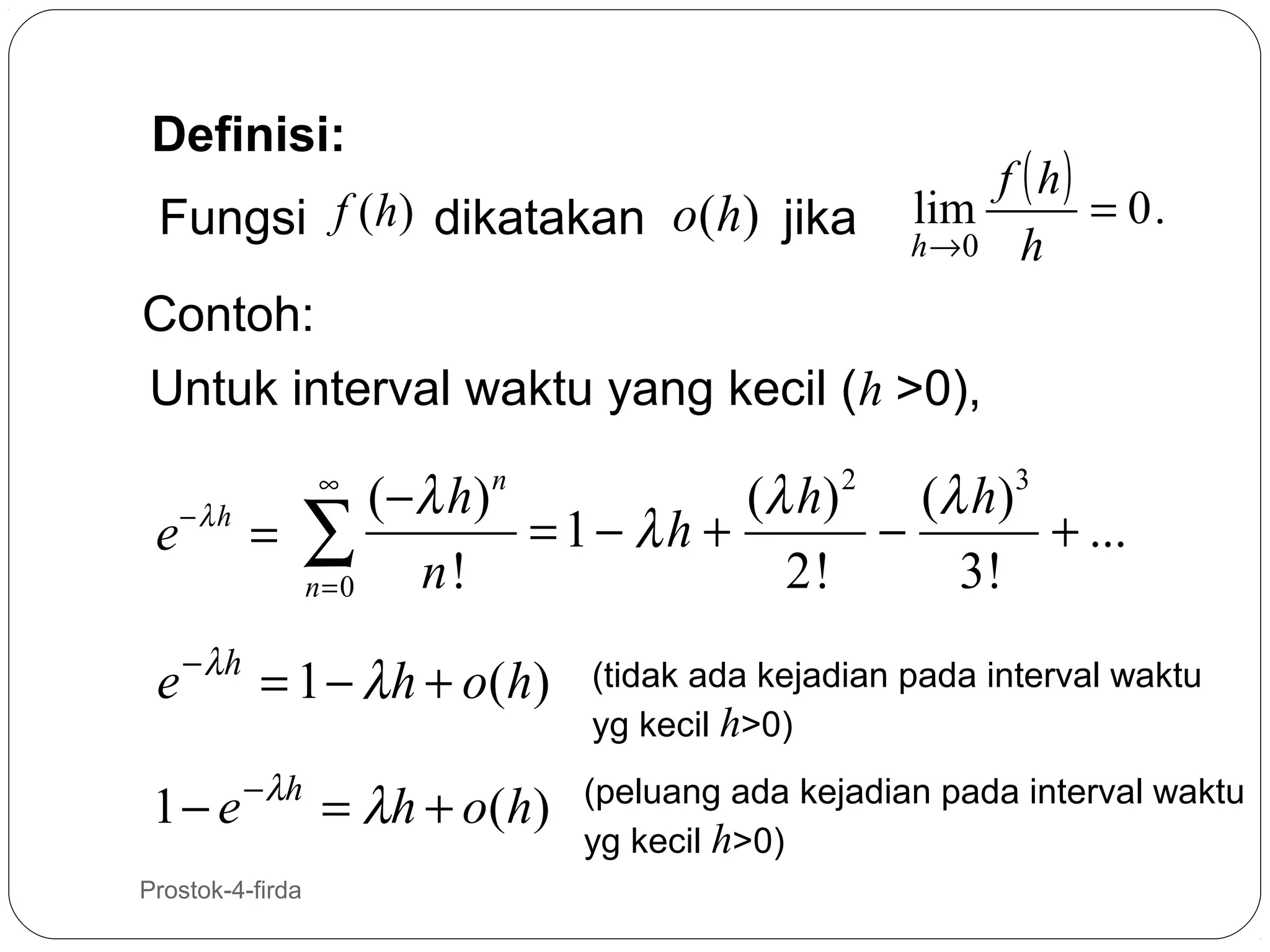 Definisi:
Fungsi f (h) dikatakan o(h) jika

f ( h)
lim
= 0.
h →0 h

Contoh:
Untuk interval waktu yang kecil (h >0),

e− λ h

( − λ h) n
(λ h ) 2 ( λ h ) 3
= 1− λh +
−
+ ...
= ∑
n!
2!
3!
n=0
∞

e − λ h = 1 − λ h + o( h)
1 − e − λh = λ h + o ( h )
6

Prostok-4-firda

(tidak ada kejadian pada interval waktu
yg kecil h>0)
(peluang ada kejadian pada interval waktu
yg kecil h>0)

 