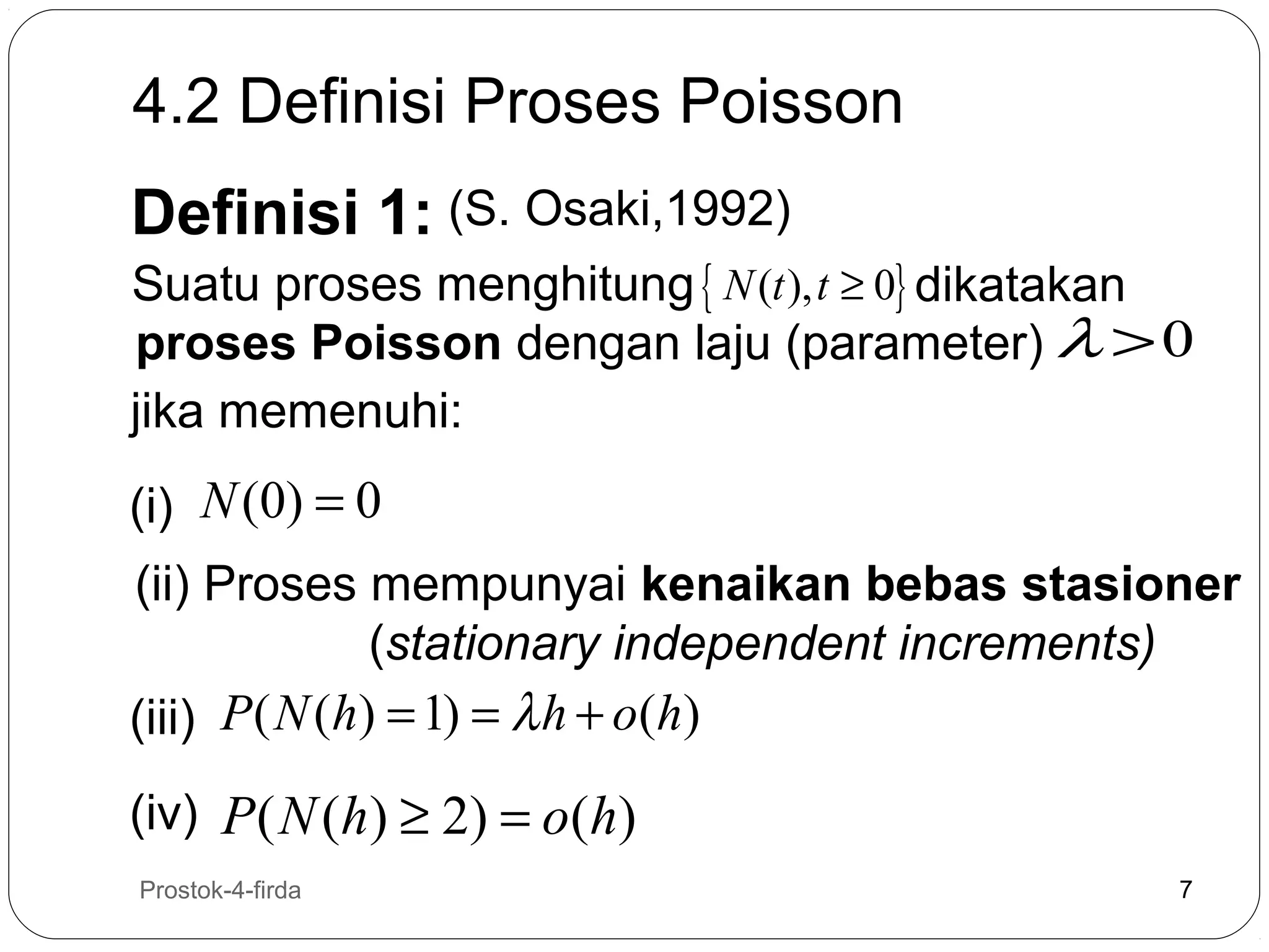 4.2 Definisi Proses Poisson
Definisi 1: (S. Osaki,1992)

Suatu proses menghitung { N (t ), t ≥ 0} dikatakan
proses Poisson dengan laju (parameter) λ > 0
jika memenuhi:
(i) N (0) = 0
(ii) Proses mempunyai kenaikan bebas stasioner
(stationary independent increments)
(iii) P( N (h) = 1) = λ h + o(h)
(iv) P ( N (h) ≥ 2) = o(h)
7

Prostok-4-firda

7

 