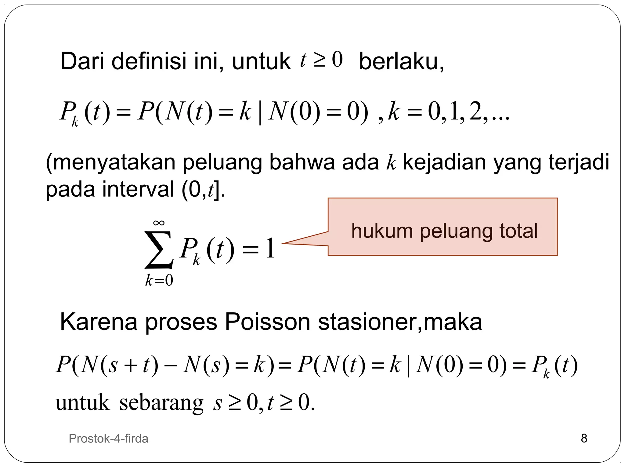 Dari definisi ini, untuk t ≥ 0 berlaku,

Pk (t ) = P ( N (t ) = k | N (0) = 0) , k = 0,1, 2,...
(menyatakan peluang bahwa ada k kejadian yang terjadi
pada interval (0,t].
∞

∑ P (t ) = 1
k =0

hukum peluang total

k

Karena proses Poisson stasioner,maka

P ( N ( s + t ) − N ( s ) = k ) = P ( N (t ) = k | N (0) = 0) = Pk (t )
untuk sebarang s ≥ 0, t ≥ 0.
8

Prostok-4-firda

8

 
