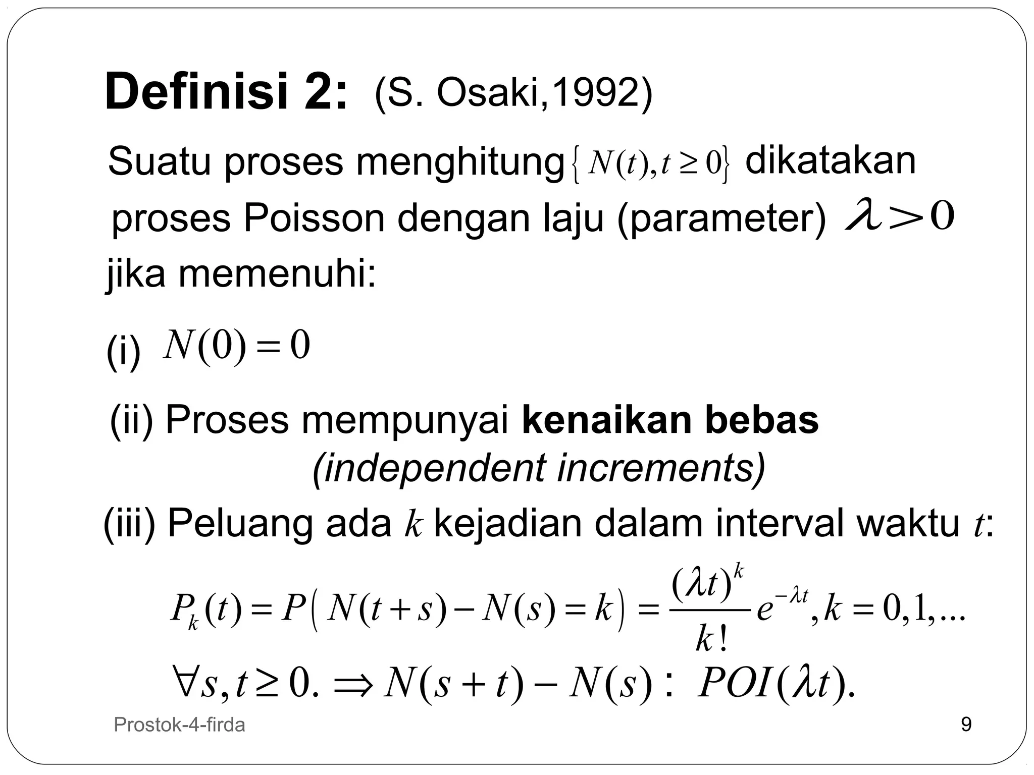 Definisi 2:

(S. Osaki,1992)

Suatu proses menghitung { N (t ), t ≥ 0} dikatakan
proses Poisson dengan laju (parameter) λ > 0
jika memenuhi:
(i) N (0) = 0
(ii) Proses mempunyai kenaikan bebas
(independent increments)
(iii) Peluang ada k kejadian dalam interval waktu t:
(λ t ) k − λ t
Pk (t ) = P ( N (t + s ) − N ( s ) = k ) =
e , k = 0,1,...
k!

∀s, t ≥ 0. ⇒ N ( s + t ) − N ( s ) : POI (λ t ).

9

Prostok-4-firda

9

 