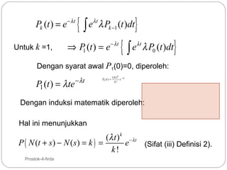 Pk (t ) = e − λt
Untuk k =1,

{

eλ t λ Pk −1 (t )dt
∫

⇒ P (t ) = e − λt
1

{

}

eλt λ P0 (t )dt
∫

}

Dengan syarat awal P1(0)=0, diperoleh:

P1 (t ) = λte

− λt

Pk (t ) =

(λ t ) k − λt
e
k!

Dengan induksi matematik diperoleh:
Hal ini menunjukkan

(λ t ) k − λ t
P ( N (t + s ) − N ( s ) = k ) =
e
(Sifat (iii) Definisi 2).
k!
16

Prostok-4-firda

 