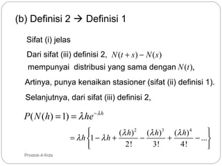 (b) Definisi 2  Definisi 1
Sifat (i) jelas
Dari sifat (iii) definisi 2, N (t + s ) − N ( s )
mempunyai distribusi yang sama dengan N (t ),
Artinya, punya kenaikan stasioner (sifat (ii) definisi 1).
Selanjutnya, dari sifat (iii) definisi 2,

P ( N (h) = 1) = λ he − λ h


(λ h ) 2 (λ h ) 3 (λ h ) 4
= λ h 1 − λ h +
−
+
− ...
2!
3!
4!


17

Prostok-4-firda

 