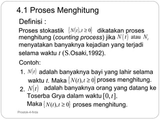 4.1 Proses Menghitung
Definisi :

Proses stokastik { N ( t ) , t ≥ 0} dikatakan proses
menghitung (counting process) jika N ( t ) atau N t
menyatakan banyaknya kejadian yang terjadi
selama waktu t (S.Osaki,1992).
Contoh:
1. N ( t ) adalah banyaknya bayi yang lahir selama
waktu t. Maka { N (t ), t ≥ 0} proses menghitung.
2. N ( t ) adalah banyaknya orang yang datang ke
Toserba Grya dalam waktu [0, t ].
Maka { N (t ), t ≥ 0} proses menghitung.
2

Prostok-4-firda

 