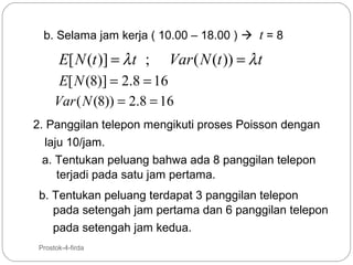 b. Selama jam kerja ( 10.00 – 18.00 )  t = 8

E[ N (t )] = λ t ;

Var ( N (t )) = λ t

E[ N (8)] = 2.8 = 16
Var ( N (8)) = 2.8 = 16
2. Panggilan telepon mengikuti proses Poisson dengan
laju 10/jam.
a. Tentukan peluang bahwa ada 8 panggilan telepon
terjadi pada satu jam pertama.
b. Tentukan peluang terdapat 3 panggilan telepon
pada setengah jam pertama dan 6 panggilan telepon
pada setengah jam kedua.
21

Prostok-4-firda

 