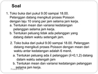 Soal
1. Toko buka dari pukul 9.00 sampai 18.00.
Pelanggan datang mengikuti proses Poisson
dengan laju 10 orang per jam selama jam kerja.
a. Tentukan mean dan variansi kedatangan
pelanggan selama jam kerja.
b. Tentukan peluang tidak ada pelanggan yang
datang dalam waktu setengah jam.

29

2. Toko buka dari pukul 9.00 sampai 18.00. Pelanggan
datang mengikuti proses Poisson dengan mean dari
waktu antar kedatangan adalah 6 menit.
a. Tentukan peluang ada k pelanggan (k=0,1,2) datang
dalam waktu setengah jam
b. Tentukan mean dan variansi kedatangan pelanggan
selama jam kerja.
Prostok-4-firda

 
