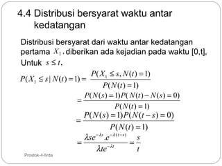 4.4 Distribusi bersyarat waktu antar
kedatangan
Distribusi bersyarat dari waktu antar kedatangan
pertama X 1 , diberikan ada kejadian pada waktu [0,t],
Untuk s ≤ t ,
P ( X 1 ≤ s, N (t ) = 1)
P ( X 1 ≤ s | N (t ) = 1) =
P ( N (t ) = 1)
P ( N ( s ) = 1) P ( N (t ) − N ( s ) = 0)
=
P ( N (t ) = 1)

35

Prostok-4-firda

P ( N ( s ) = 1) P ( N (t − s ) = 0)
=
P ( N (t ) = 1)
λse − λs .e − λ ( t − s ) s
=
=
− λt
λte
t

 