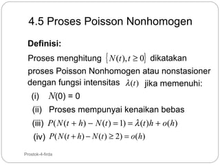 4.5 Proses Poisson Nonhomogen
Definisi:
Proses menghitung { N (t ), t ≥ 0} dikatakan
proses Poisson Nonhomogen atau nonstasioner
dengan fungsi intensitas λ (t ) jika memenuhi:
(i) N(0) = 0
(ii) Proses mempunyai kenaikan bebas
(iii) P ( N (t + h) − N (t ) = 1) = λ (t )h + o(h)
(iv) P ( N (t + h) − N (t ) ≥ 2) = o(h)
37

Prostok-4-firda

 