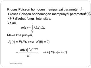 Proses Poisson homogen mempunyai parameter λ ,
λ
Proses Poisson nonhomogen mempunyai parameter (t ).
λ (t ) disebut fungsi intensitas.
Yakni,
t

m(t ) = ∫ λ ( x)dx.
0

Maka kita punyai,

Pk (t ) = P ( N (t ) = k | N (0) = 0)

=
38

[ m(t )]

Prostok-4-firda

k − m (t )

e

k!

→ E[ N (t )] = m(t )

 