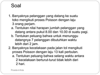 Soal
1. Banyaknya pelanggan yang datang ke suatu
toko mengikuti proses Poisson dengan laju
3 orang perjam.
a. Tentukan nilai harapan jumlah pelanggan yang
datang antara pukul 8.00 dan 10.00 di suatu pagi.
b. Tentukan peluang bahwa untuk menunggu
datangnya 7 pelanggan dibutuhkan waktu
lebih dari 2 jam.
2. Banyaknya kecelakaan pada jalan tol mengikuti
proses Poisson dengan laju 13 kali perbulan.
a. Tentukan peluang bahwa selang waktu antara
2 kecelakaan berturut-turut tidak lebih dari
2 hari.
39

Prostok-4-firda

 