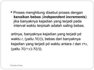  Proses menghitung disebut proses dengan
kenaikan bebas (independent increments)
jika banyaknya kejadian yang terjadi pada
interval waktu terpisah adalah saling bebas.
artinya, banyaknya kejadian yang terjadi pd
waktu t, (yaitu N(t)), bebas dari banyaknya
kejadian yang terjadi pd waktu antara t dan t+s,
(yaitu N(t+s)-N(t)).

4

Prostok-4-firda

 