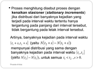  Proses menghitung disebut proses dengan
kenaikan stasioner (stationary increments)
jika distribusi dari banyaknya kejadian yang
terjadi pada interval waktu tertentu hanya
tergantung pada panjang dari interval tersebut,
tidak bergantung pada letak interval tersebut.
Artinya, banyaknya kejadian pada interval waktu
(yaitu N ( t 2 + s ) − N ( t1 + s ) )
mempunyai distribusi yang sama dengan
banyaknya kejadian pada interval waktu ( t1 ,t 2 ]
(yaitu N ( t 2 ) − N ( t1 ) ) , untuk semua t1 < t 2 , s > 0.

( t1 + s , t 2 + s ]

5

Prostok-4-firda

 
