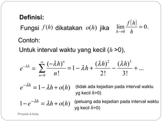 Definisi:
Fungsi f (h) dikatakan o(h) jika

f ( h)
lim
= 0.
h →0 h

Contoh:
Untuk interval waktu yang kecil (h >0),

e− λ h

( − λ h) n
(λ h ) 2 ( λ h ) 3
= 1− λh +
−
+ ...
= ∑
n!
2!
3!
n=0
∞

e − λ h = 1 − λ h + o( h)
1 − e − λh = λ h + o ( h )
6

Prostok-4-firda

(tidak ada kejadian pada interval waktu
yg kecil h>0)
(peluang ada kejadian pada interval waktu
yg kecil h>0)

 