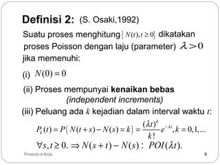 Definisi 2:

(S. Osaki,1992)

Suatu proses menghitung { N (t ), t ≥ 0} dikatakan
proses Poisson dengan laju (parameter) λ > 0
jika memenuhi:
(i) N (0) = 0
(ii) Proses mempunyai kenaikan bebas
(independent increments)
(iii) Peluang ada k kejadian dalam interval waktu t:
(λ t ) k − λ t
Pk (t ) = P ( N (t + s ) − N ( s ) = k ) =
e , k = 0,1,...
k!

∀s, t ≥ 0. ⇒ N ( s + t ) − N ( s ) : POI (λ t ).

9

Prostok-4-firda

9

 