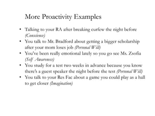 More Proactivity Examples
• Talking to your RA after breaking curfew the night before
(Conscience)
• You talk to Mr. Bradford about getting a bigger scholarship
after your mom loses job (Personal Will)
• You’ve been really emotional lately so you go see Ms. Zsofia
(Self Awareness)
• You study for a test two weeks in advance because you know
there’s a guest speaker the night before the test (Personal Will)
• You talk to your Res Fac about a game you could play as a hall
to get closer (Imagination)

 