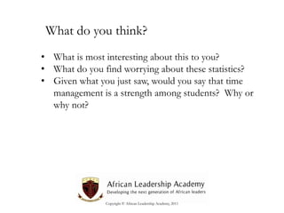 What do you think?
• What is most interesting about this to you?
• What do you find worrying about these statistics?
• Given what you just saw, would you say that time
management is a strength among students? Why or
why not?

Copyright © African Leadership Academy, 2011

 