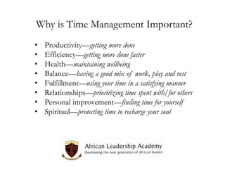 Why is Time Management Important?
•
•
•
•
•
•
•
•

Productivity—getting more done
Efficiency—getting more done faster
Health—maintaining wellbeing
Balance—having a good mix of work, play and rest
Fulfillment—using your time in a satisfying manner
Relationships—prioritizing time spent with/for others
Personal improvement—finding time for yourself
Spiritual—protecting time to recharge your soul

 