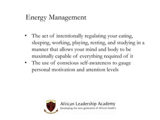 Energy Management
• The act of intentionally regulating your eating,
sleeping, working, playing, resting, and studying in a
manner that allows your mind and body to be
maximally capable of everything required of it
• The use of conscious self-awareness to gauge
personal motivation and attention levels

 