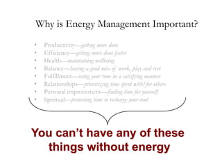 Why is Energy Management Important?
•
•
•
•
•
•
•
•

Productivity—getting more done
Efficiency—getting more done faster
Health—maintaining wellbeing
Balance—having a good mix of work, play and rest
Fulfillment—using your time in a satisfying manner
Relationships—prioritizing time spent with/for others
Personal improvement—finding time for yourself
Spiritual—protecting time to recharge your soul

You can’t have any of these
things without energy

 