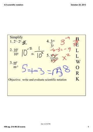 4.9 scientific notation

Simplify
1. 23  25
2. 107 
    109
3. m5 
    m­3

October 25, 2013

4. 3­6  
    33
5. x8y2  
    x6y2 

Objective:  write and evaluate scientific notation

B
E
L
L
W
O
R
K

Dec 4­2:03 PM

HW pg. 214 #6­30 evens

1

 