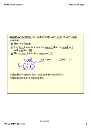 4.9 scientific notation

October 25, 2013

Scientific  Notation : is used to write very large or very small 
numbers
Has two factors
The first factor is a number greater than or equal to 1 
and less than 10.  
The second factor is a power of 10.
4 · 103 

9.9 · 10­8

6.001 · 10 20

Scientific Notation lets you know the size of a # 
without having to count digits.

Dec 8­1:34 PM

HW pg. 214 #6­30 evens

3

 