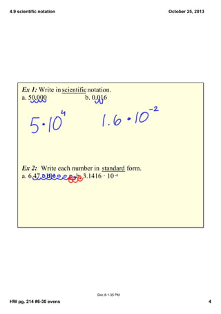 4.9 scientific notation

October 25, 2013

Ex 1: Write in scientific notation.
a. 50,000
b. 0.016

Ex 2:  Write each number in  standard form.
a. 6.47 · 10 8
b. 3.1416 · 10 ­4

Dec 8­1:35 PM

HW pg. 214 #6­30 evens

4

 