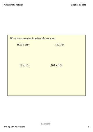 4.9 scientific notation

October 25, 2013

Write each number in scientific notation.
0.37 x 1010

16 x 10 5

453.108

.203 x 10 6

Dec 8­1:39 PM

HW pg. 214 #6­30 evens

6

 