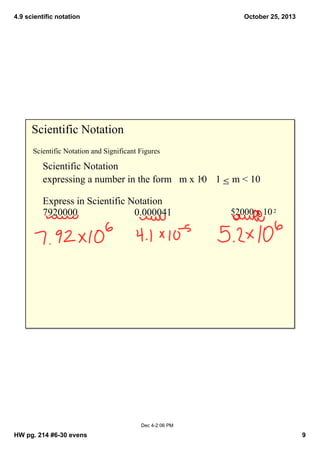 4.9 scientific notation

October 25, 2013

Scientific Notation
Scientific Notation and Significant Figures

Scientific Notation
n     1   m < 10
expressing a number in the form   m x 10
≤
Express in Scientific Notation
7920000
0.000041

52000 x 10 2

Dec 4­2:06 PM

HW pg. 214 #6­30 evens

9

 