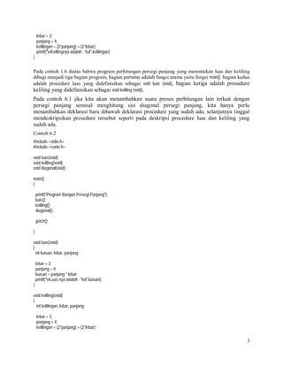 lebar = 3;
panjang = 4;
kelilingan = (2*panjang) + (2*lebar);
printf("nKelilingnya adalah : %d",kelilingan);
}

Pada contoh 1.6 diatas bahwa program perhitungan persegi panjang yang menentukan luas dan keliling
dibagi menjadi tiga bagian program, bagian pertama adalah fungsi utama yaitu fungsi main(), bagian kedua
adalah procedure luas yang didefinisikan sebagai void luas (void), bagian ketiga adalah prosudure

keliling yang didefinisikan sebagai void keliling (void).
Pada contoh 6.1 jika kita akan menambahkan suatu proses perhitungan lain terkait dengan
persegi panjang semisal menghitung sisi diagonal persegi panjang, kita hanya perlu
menambahkan deklarasi baru dibawah deklarasi procedure yang sudah ada, selanjutnya tinggal
mendeskripsikan prosedure tersebut seperti pada deskripsi procedure luas dan keliling yang
sudah ada.
Contoh 6.2
#include <stdio.h>
#include <conio.h>
void luas(void);
void keliling(void);
void diagonal(void);
main()
{
printf("Program Bangun Persegi Panjang");
luas();
keliling();
diagonal();
getch();
}
void luas(void)
{
int luasan, lebar, panjang;
lebar = 3;
panjang = 4;
luasan = panjang * lebar;
printf("nLuas nya adalah : %d",luasan);
}
void keliling(void)
{
int kelilingan, lebar, panjang;
lebar = 3;
panjang = 4;
kelilingan = (2*panjang) + (2*lebar);

3

 