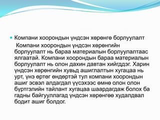  Компани хоорондын үндсэн хөрөнгө борлуулалт

Компани хоорондын үндсэн хөрөнгийн
борлуулалт нь бараа материалын борлуулалтаас
ялгаатай. Компани хоорондын бараа материалын
борлуулалт нь олон дахин давтан хийгддэг. Харин
үндсэн хөрөнгийн хувьд ашиглалтын хугацаа нь
урт, үнэ өртөг өндөртэй тул компани хоорондын
ашиг эсвэл алдагдал үүсэхээс өмнө олон олон
бүртгэлийн тайлант хугацаа шаардагдаж болох ба
гадны байгууллагад үндсэн хөрөнгөө худалдвал
бодит ашиг болдог.

 