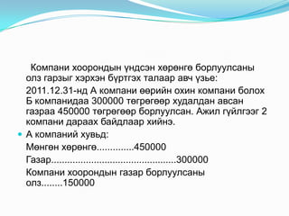 Компани хоорондын үндсэн хөрөнгө борлуулсаны
олз гарзыг хэрхэн бүртгэх талаар авч үзье:
2011.12.31-нд А компани өөрийн охин компани болох
Б компанидаа 300000 төгрөгөөр худалдан авсан
газраа 450000 төгрөгөөр борлуулсан. Ажил гүйлгээг 2
компани дараах байдлаар хийнэ.
 А компаний хувьд:
Мөнгөн хөрөнгө..............450000
Газар...............................................300000
Компани хоорондын газар борлуулсаны
олз........150000

 
