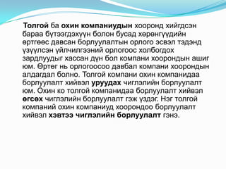 Толгой ба охин компаниудын хооронд хийгдсэн
бараа бүтээгдэхүүн болон бусад хөрөнгүүдийн
өртгөөс давсан борлуулалтын орлого эсвэл тэдэнд
үзүүлсэн үйлчилгээний орлогоос холбогдох
зардлуудыг хассан дүн бол компани хоорондын ашиг
юм. Өртөг нь орлогоосоо давбал компани хоорондын
алдагдал болно. Толгой компани охин компанидаа
борлуулалт хийвэл уруудах чиглэлийн борлуулалт
юм. Охин ко толгой компанидаа борлуулалт хийвэл
өгсөх чиглэлийн борлуулалт гэж үздэг. Нэг толгой
компаний охин компаниуд хоорондоо борлуулалт
хийвэл хэвтээ чиглэлийн борлуулалт гэнэ.

 