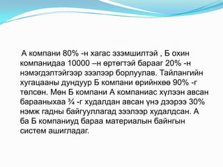 А компани 80% -н хагас эзэмшилтэй , Б охин
компанидаа 10000 –н өртөгтэй барааг 20% -н
нэмэгдэлтэйгээр зээлээр борлуулав. Тайлангийн
хугацааны дундуур Б компани өрийнхөө 90% -г
төлсөн. Мөн Б компани А компаниас хүлээн авсан
барааныхаа ¾ -г худалдан авсан үнэ дээрээ 30%
нэмж гадны байгууллагад зээлээр худалдсан. А
ба Б компаниуд бараа материалын байнгын
систем ашигладаг.

 