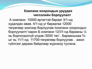Компани хоорондын уруудах
чиглэлийн борлуулалт
А компани 10000 өртөгтэй барааг 3/1-нд
худалдан авав. 4/1-нд уг бараагаа 12000
төгрөгөөр зээлээр борлуулав /компани хоорондын
борлуулалт/ харин Б компани 12/31-нд барааны ¼
нь борлогдоогүй үлдэв /3000 төг/ . Барааныхаа ¾ыг нь 11/1-нд 11700-төгрөгөөр борлуулав . ажил
гүйлгээг дараах байдлаар журналд тусгана.

 